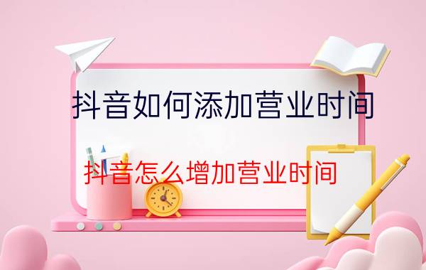 抖音如何添加营业时间 抖音怎么增加营业时间？